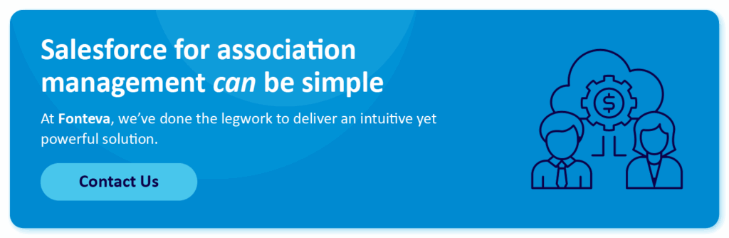 Salesforce for association management can be simple. At Fonteva, we’ve done the legwork to deliver an intuitive yet powerful solution. Contact us.