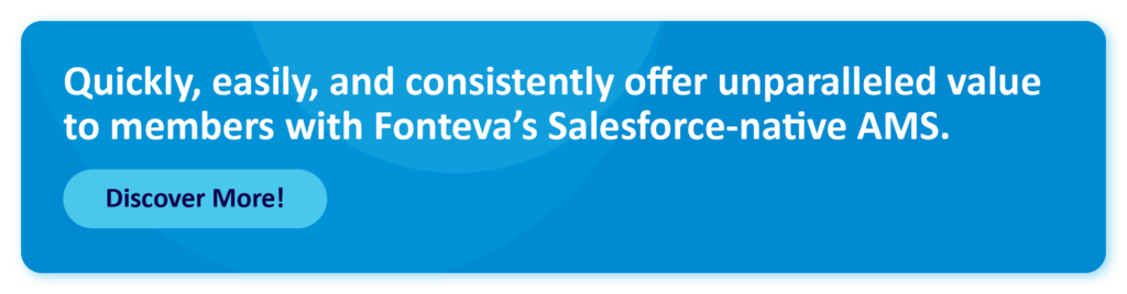 Quickly, easily, and consistently offer unparalleled value to members with Fonteva’s Salesforce-native AMS.