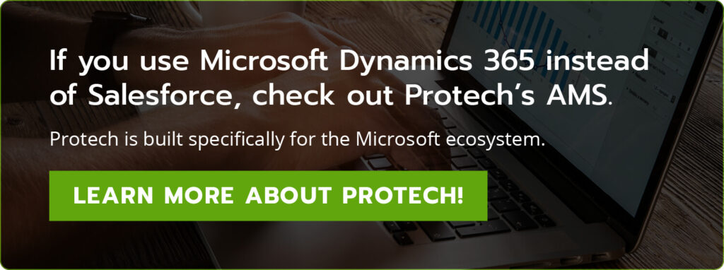 If you use Microsoft Dynamics 365 instead of Salesforce, check out Protech’s AMS. Protech is built specifically for the Microsoft ecosystem. Learn more about Protech!