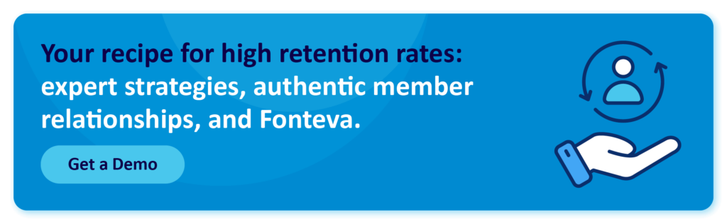 Your recipe for high retention rates: expert strategies, authentic member relationships, and Fonteva. Get a Demo!
