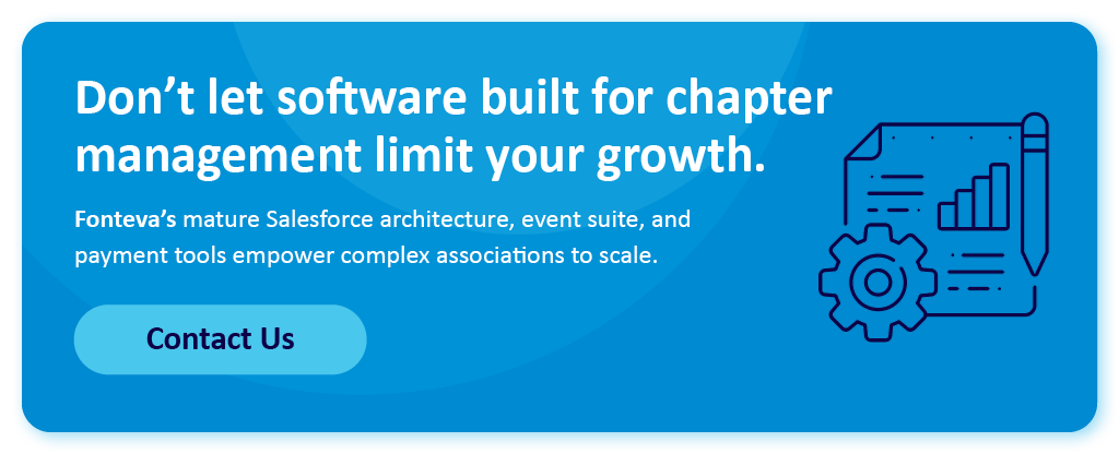 Don't let software built for chapter management limit your growth. Fonteva’s mature Salesforce architecture, event suite, and payment tools empower complex associations to scale. Contact us.